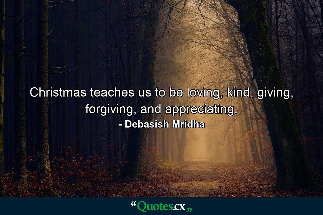 Christmas teaches us to be loving, kind, giving, forgiving, and appreciating. - Quote by Debasish Mridha