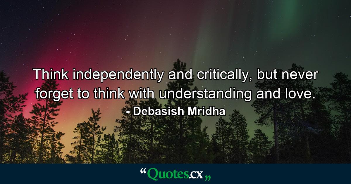 Think independently and critically, but never forget to think with understanding and love. - Quote by Debasish Mridha