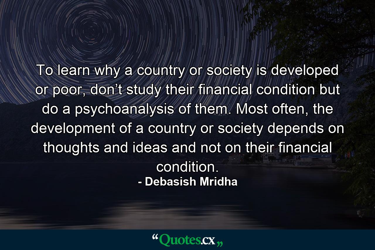 To learn why a country or society is developed or poor, don’t study their financial condition but do a psychoanalysis of them. Most often, the development of a country or society depends on thoughts and ideas and not on their financial condition. - Quote by Debasish Mridha