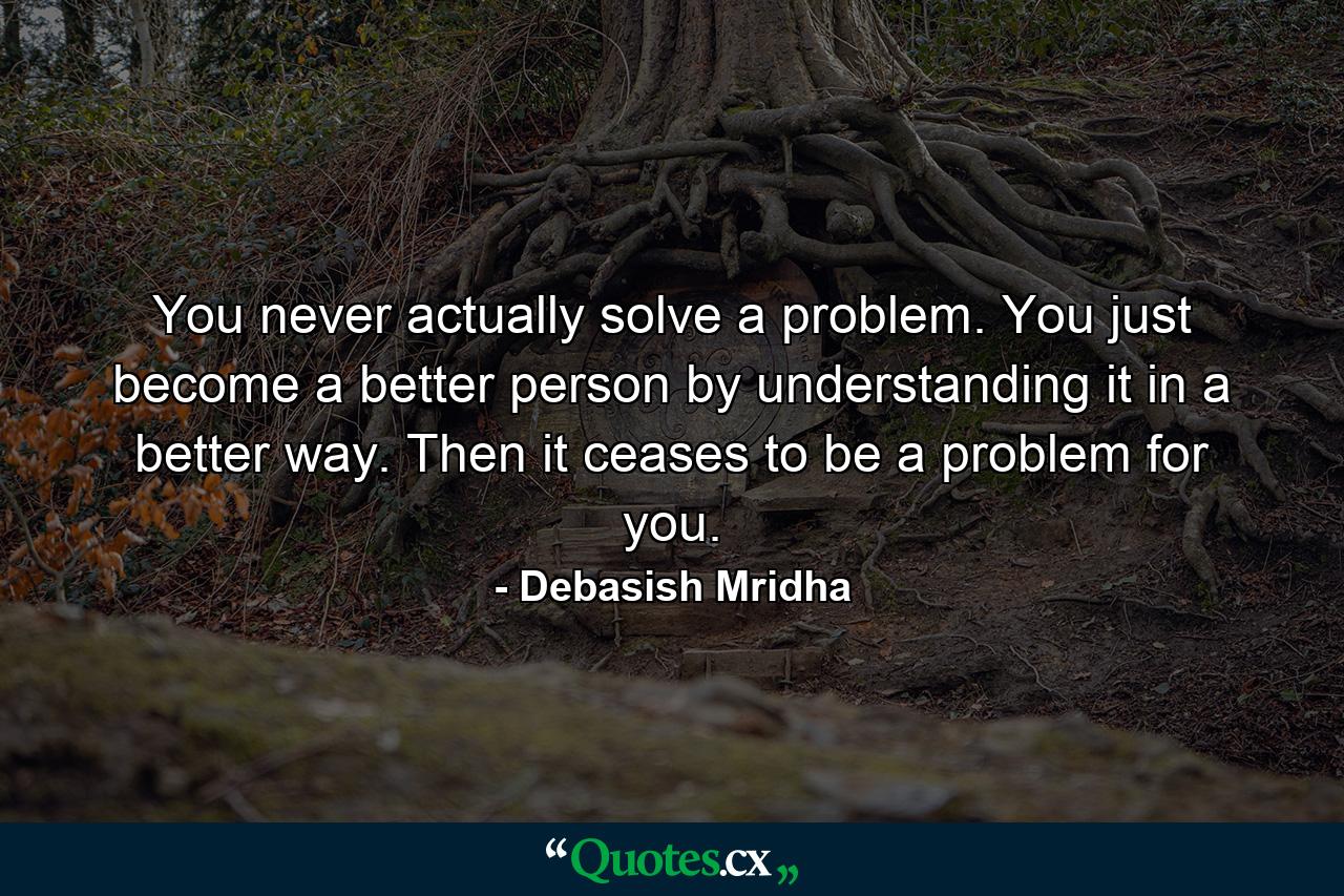 You never actually solve a problem. You just become a better person by understanding it in a better way. Then it ceases to be a problem for you. - Quote by Debasish Mridha