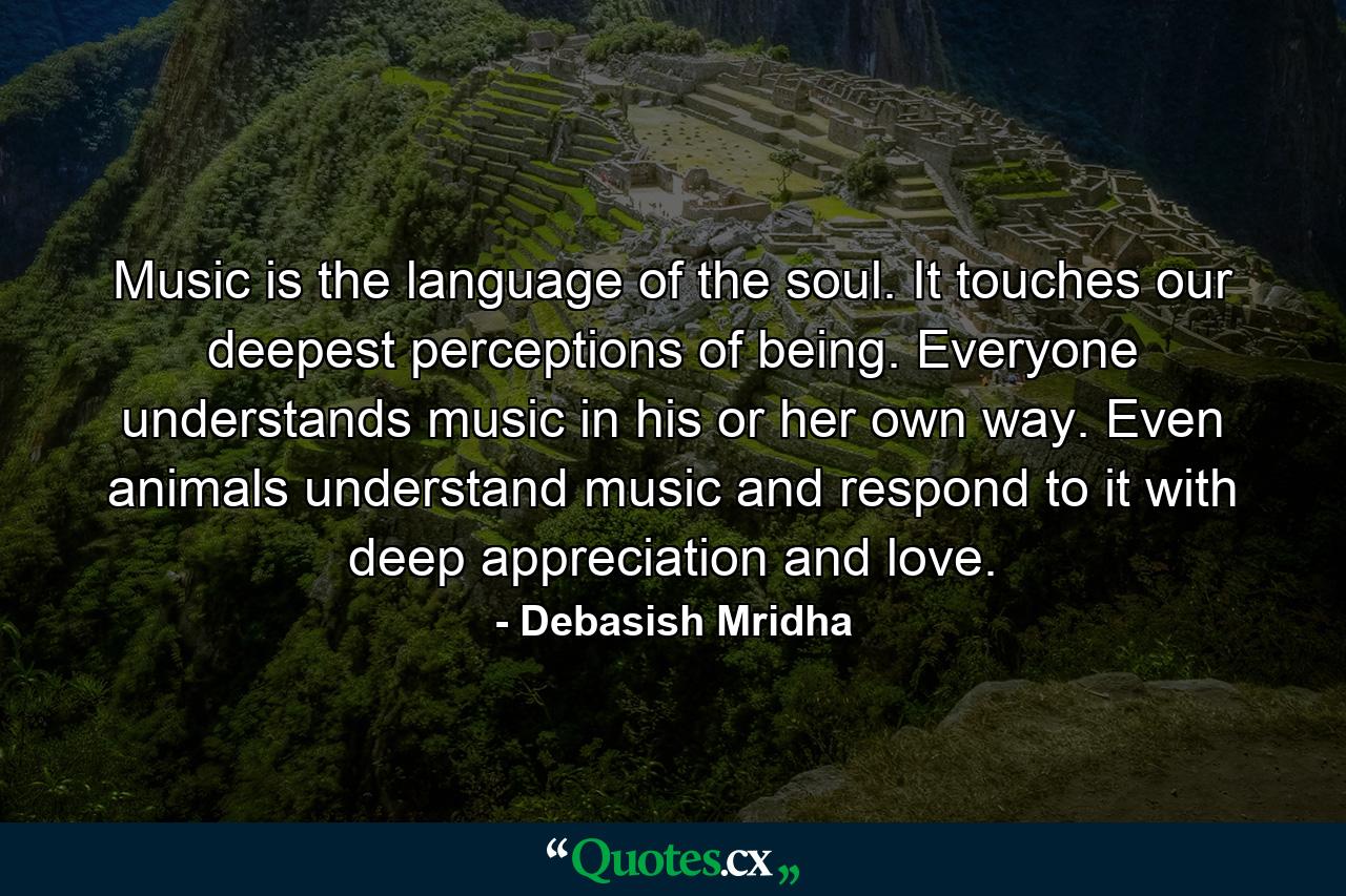 Music is the language of the soul. It touches our deepest perceptions of being. Everyone understands music in his or her own way. Even animals understand music and respond to it with deep appreciation and love. - Quote by Debasish Mridha