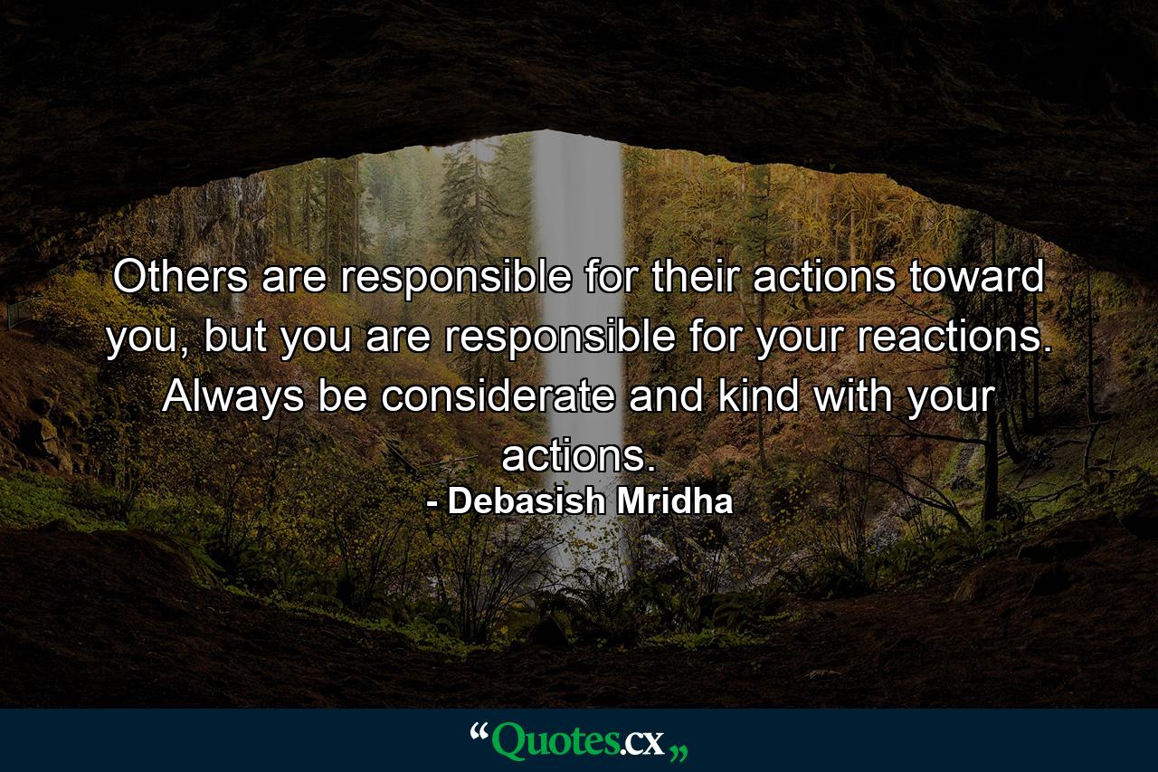 Others are responsible for their actions toward you, but you are responsible for your reactions. Always be considerate and kind with your actions. - Quote by Debasish Mridha