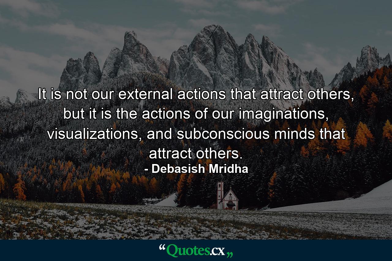 It is not our external actions that attract others, but it is the actions of our imaginations, visualizations, and subconscious minds that attract others. - Quote by Debasish Mridha