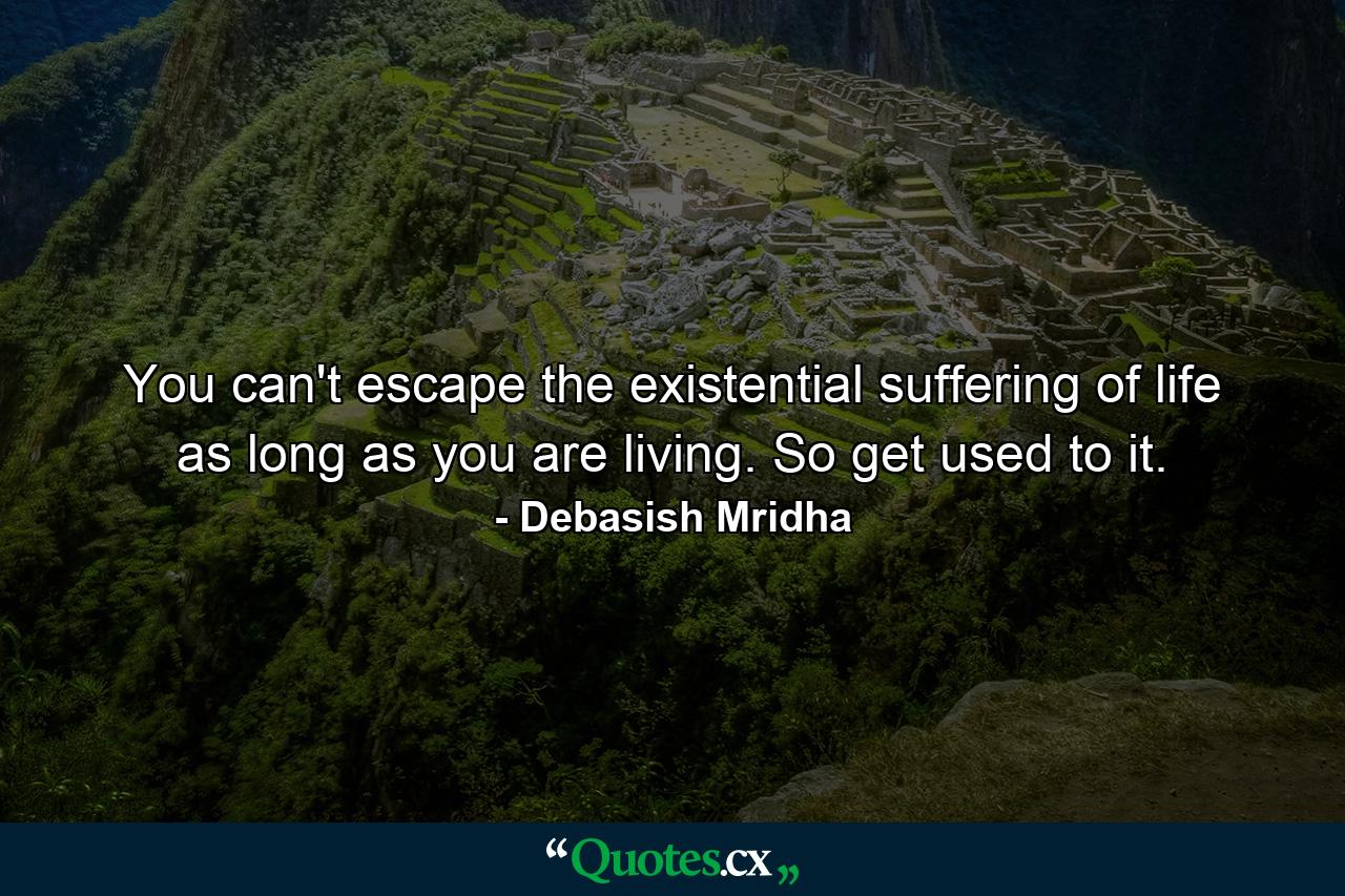 You can't escape the existential suffering of life as long as you are living. So get used to it. - Quote by Debasish Mridha