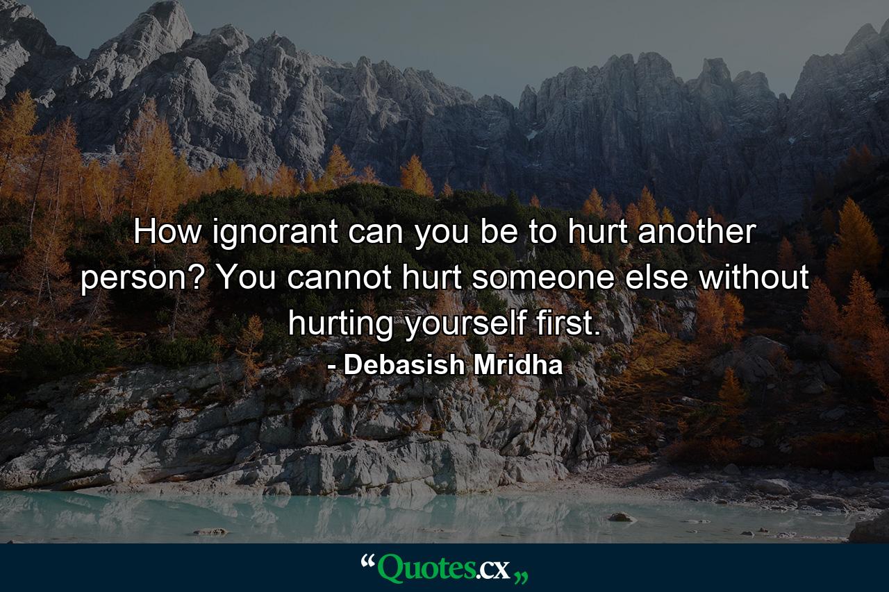 How ignorant can you be to hurt another person? You cannot hurt someone else without hurting yourself first. - Quote by Debasish Mridha