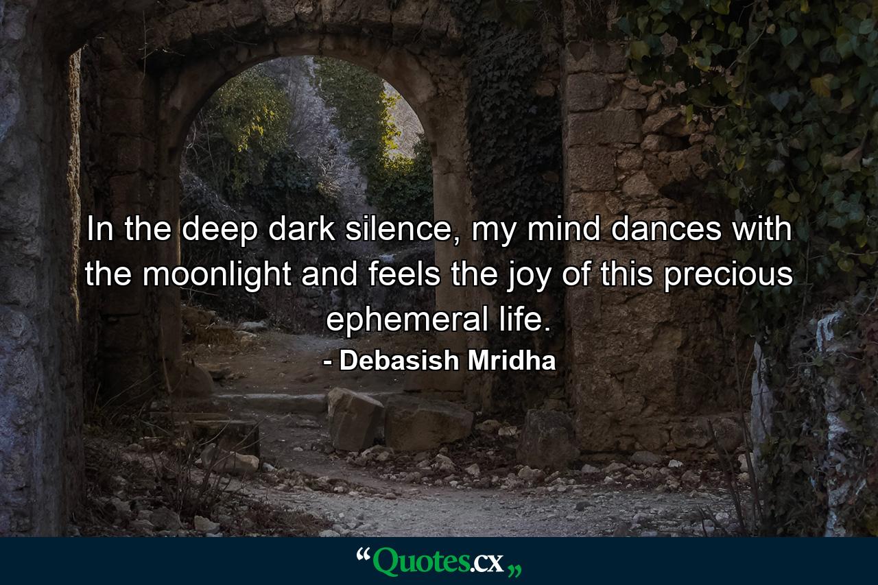 In the deep dark silence, my mind dances with the moonlight and feels the joy of this precious ephemeral life. - Quote by Debasish Mridha