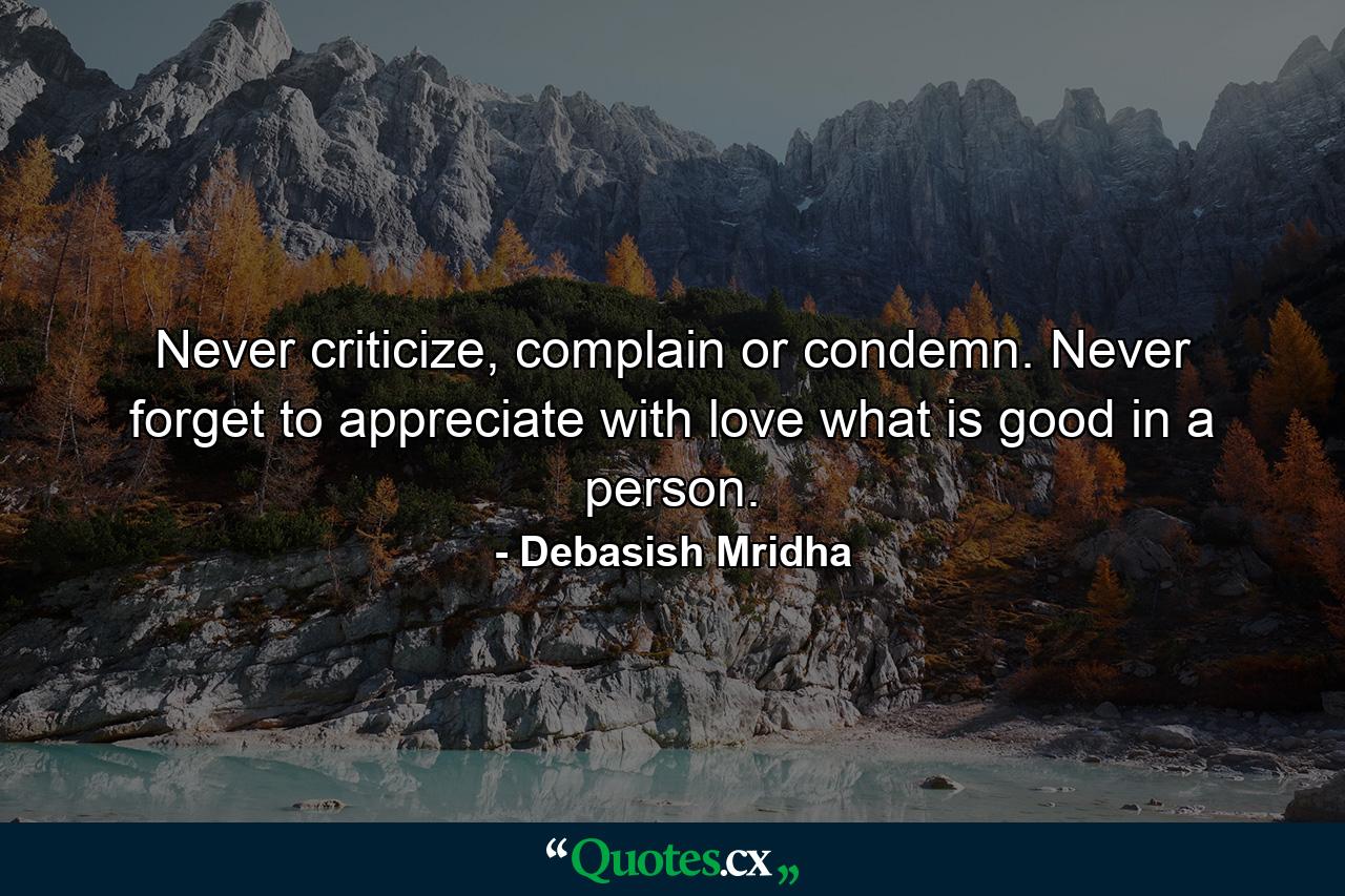 Never criticize, complain or condemn. Never forget to appreciate with love what is good in a person. - Quote by Debasish Mridha