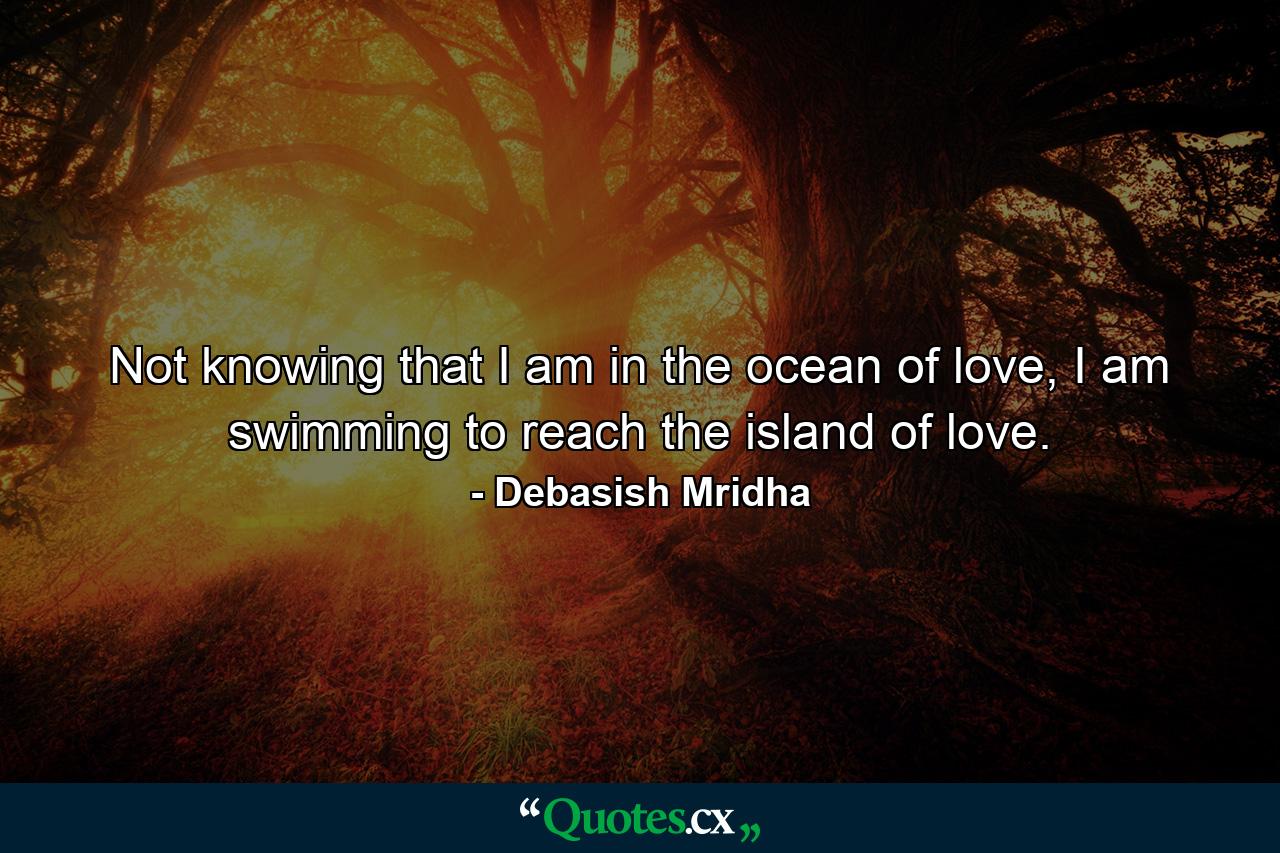 Not knowing that I am in the ocean of love, I am swimming to reach the island of love. - Quote by Debasish Mridha