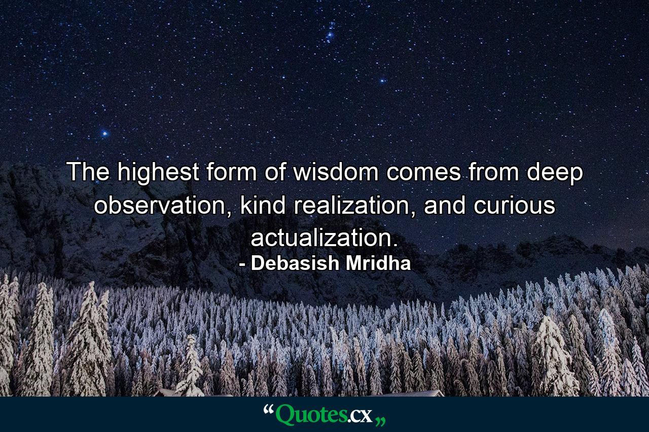 The highest form of wisdom comes from deep observation, kind realization, and curious actualization. - Quote by Debasish Mridha