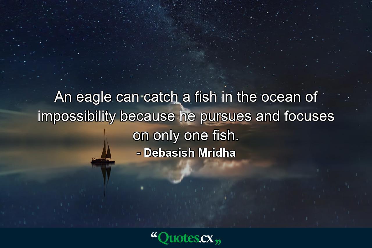 An eagle can catch a fish in the ocean of impossibility because he pursues and focuses on only one fish. - Quote by Debasish Mridha