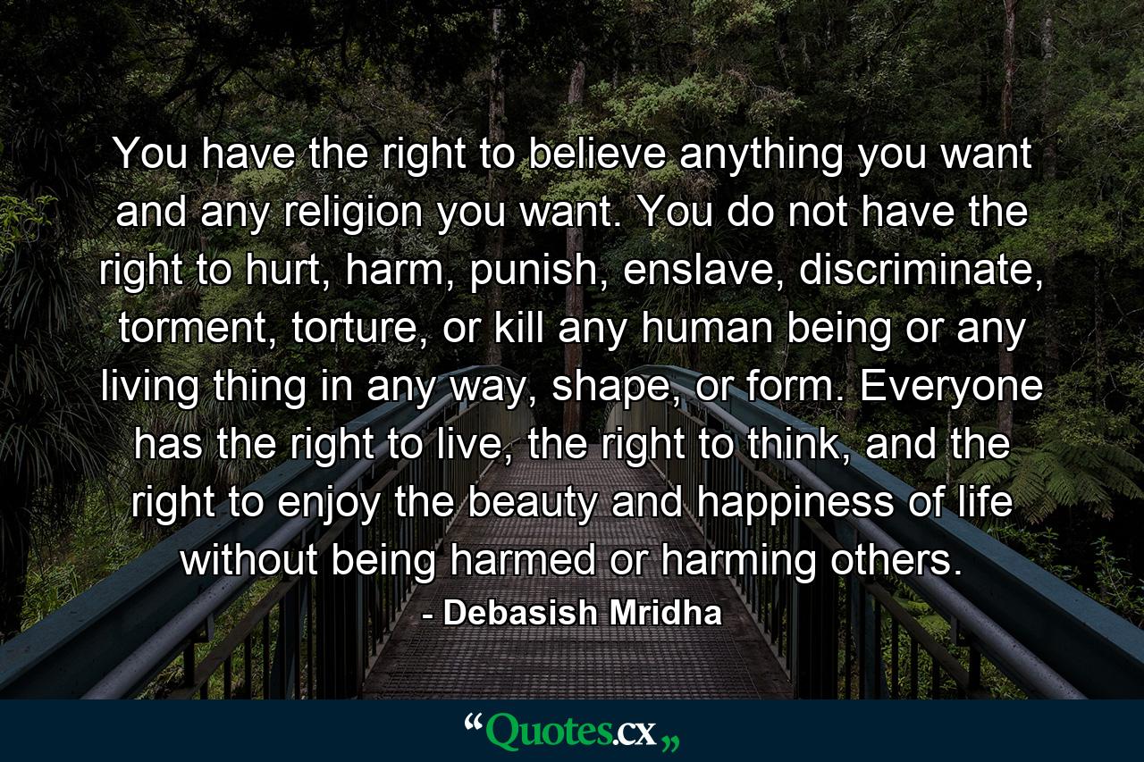 You have the right to believe anything you want and any religion you want. You do not have the right to hurt, harm, punish, enslave, discriminate, torment, torture, or kill any human being or any living thing in any way, shape, or form. Everyone has the right to live, the right to think, and the right to enjoy the beauty and happiness of life without being harmed or harming others. - Quote by Debasish Mridha