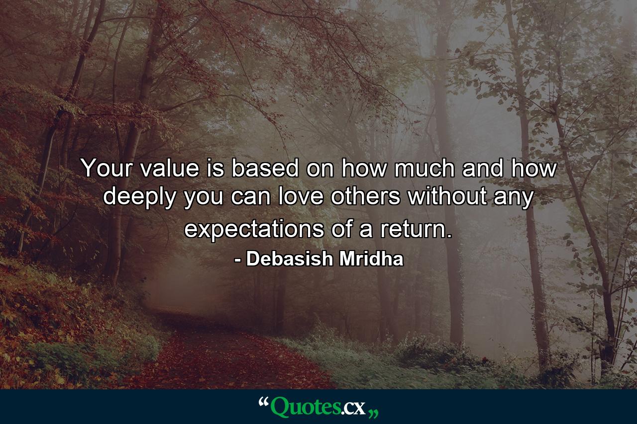 Your value is based on how much and how deeply you can love others without any expectations of a return. - Quote by Debasish Mridha