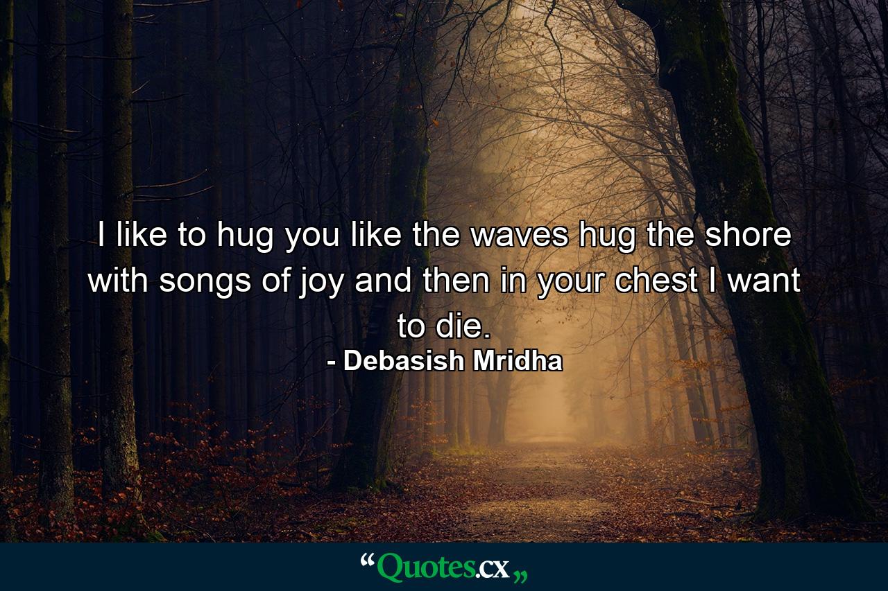 I like to hug you like the waves hug the shore with songs of joy and then in your chest I want to die. - Quote by Debasish Mridha