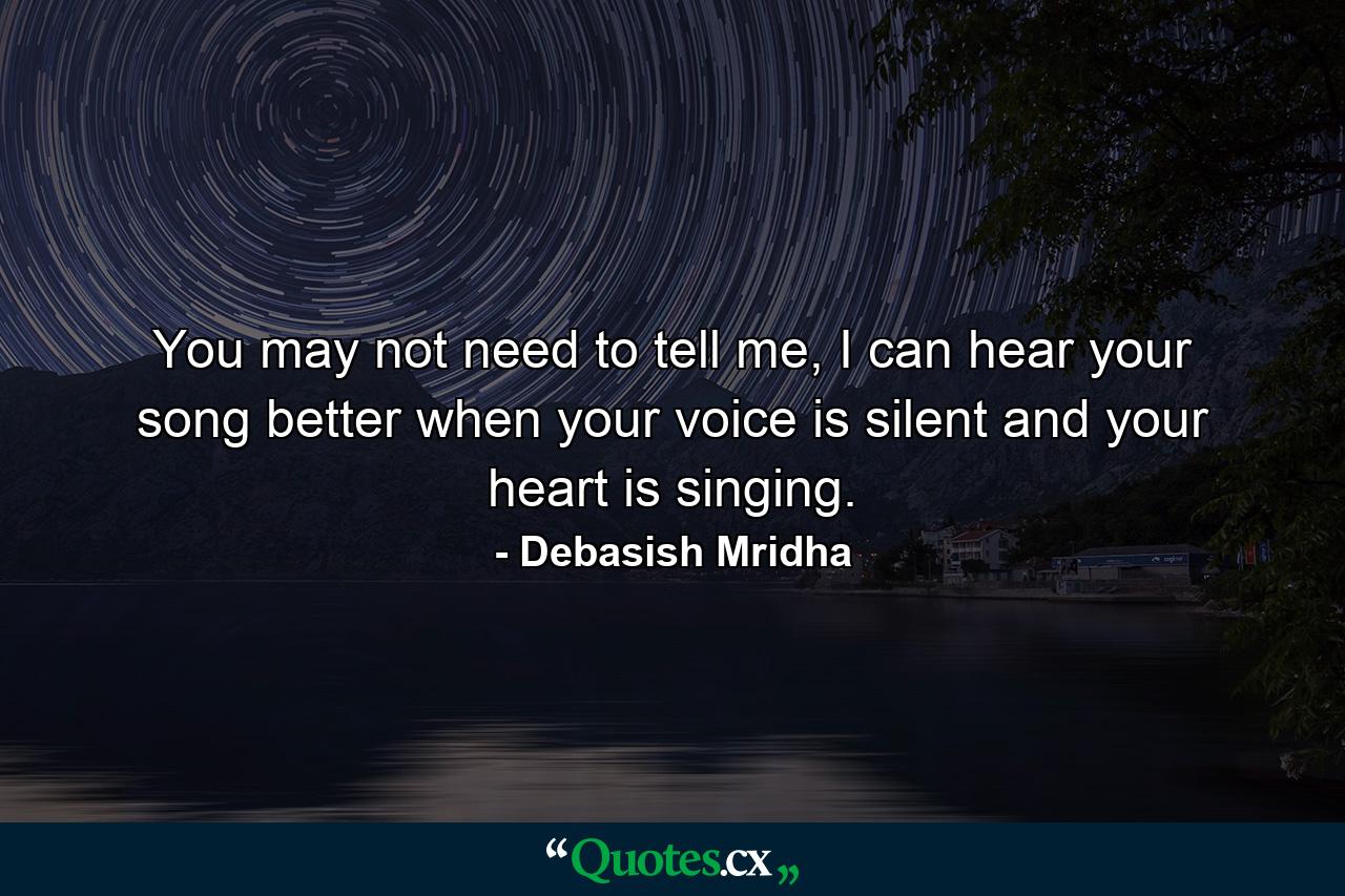 You may not need to tell me, I can hear your song better when your voice is silent and your heart is singing. - Quote by Debasish Mridha