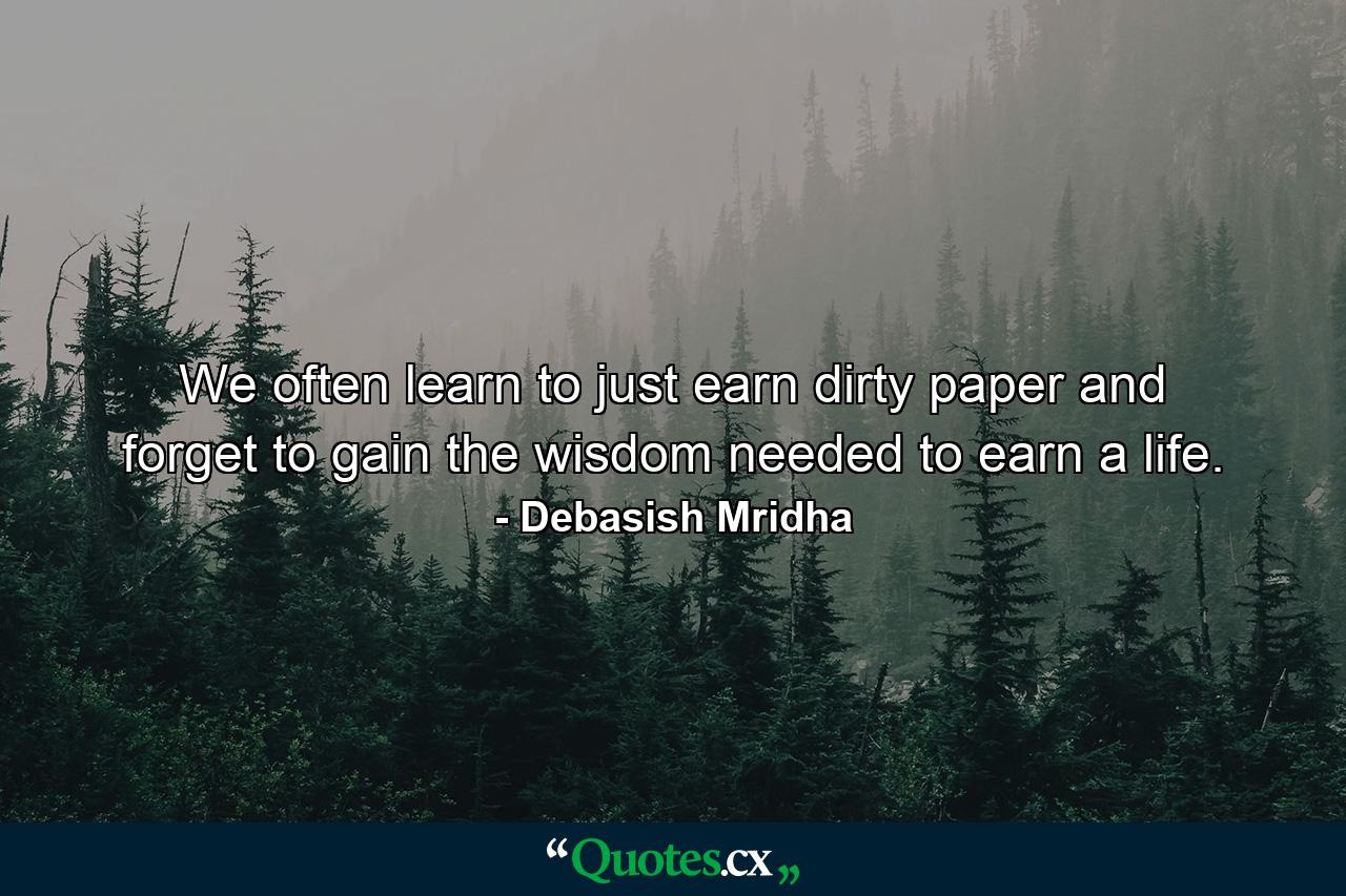 We often learn to just earn dirty paper and forget to gain the wisdom needed to earn a life. - Quote by Debasish Mridha