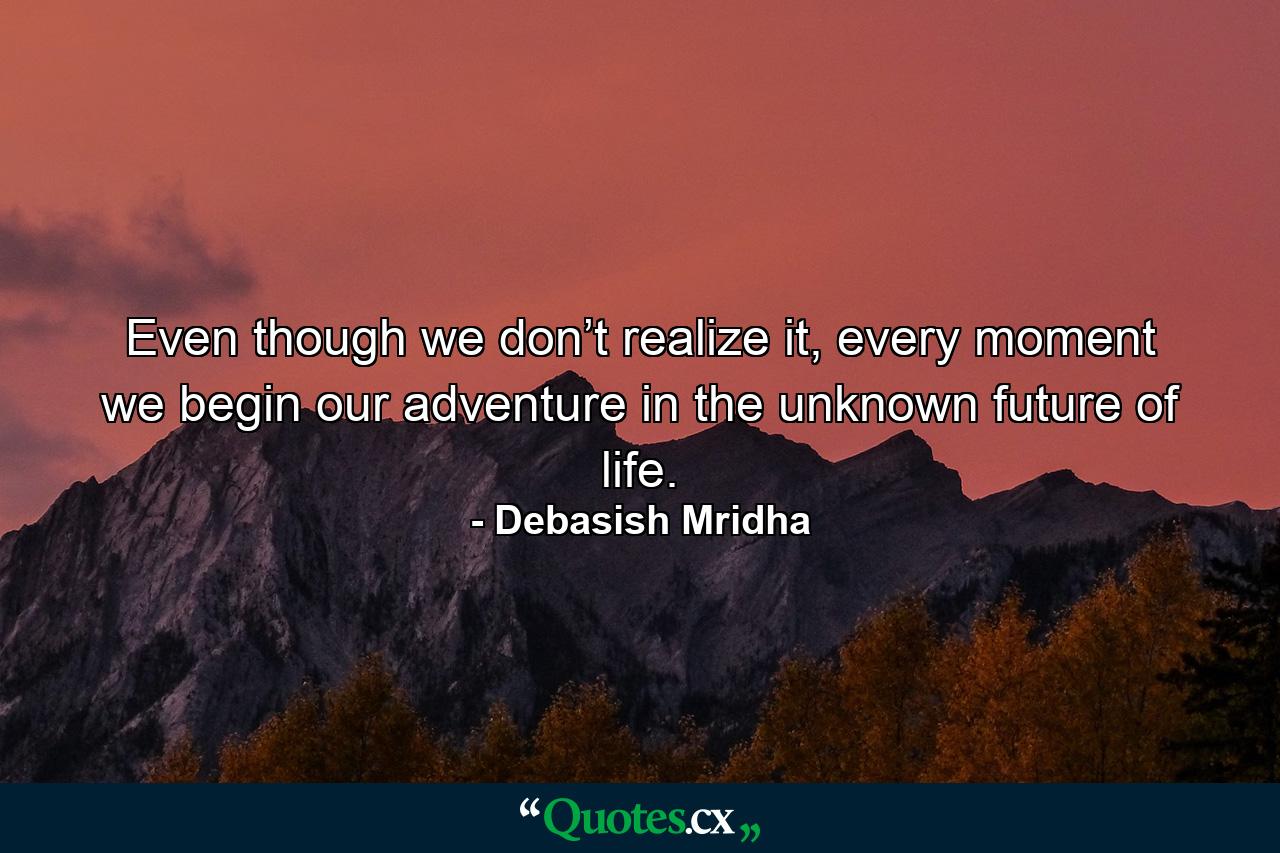 Even though we don’t realize it, every moment we begin our adventure in the unknown future of life. - Quote by Debasish Mridha