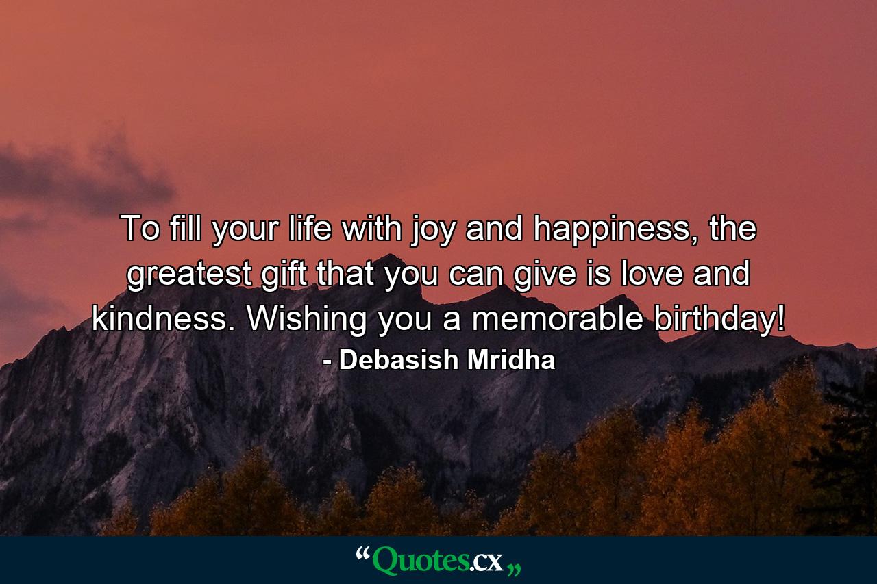 To fill your life with joy and happiness, the greatest gift that you can give is love and kindness. Wishing you a memorable birthday! - Quote by Debasish Mridha