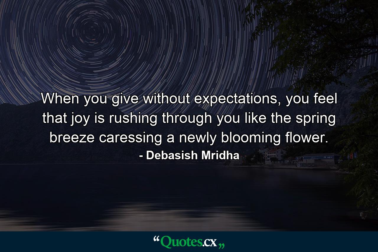 When you give without expectations, you feel that joy is rushing through you like the spring breeze caressing a newly blooming flower. - Quote by Debasish Mridha