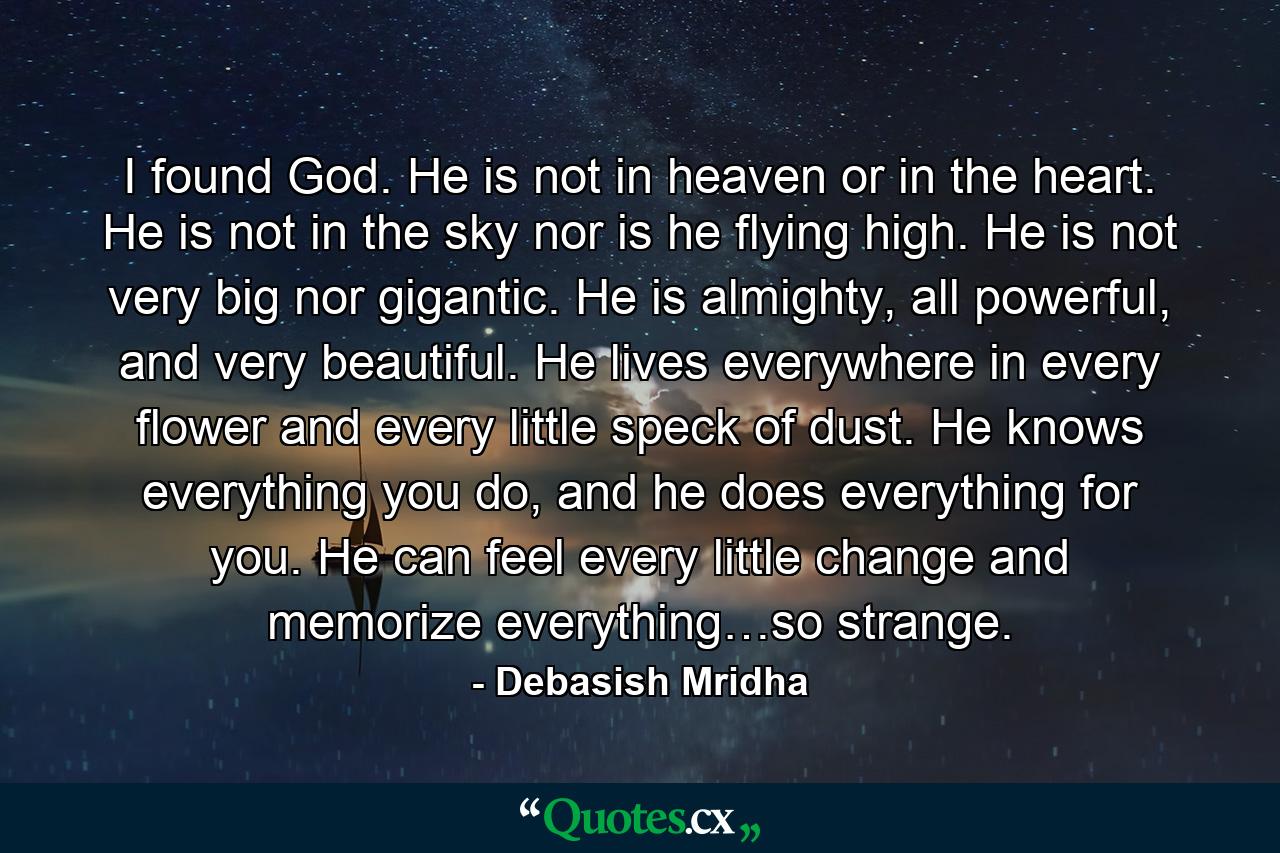 I found God. He is not in heaven or in the heart. He is not in the sky nor is he flying high. He is not very big nor gigantic. He is almighty, all powerful, and very beautiful. He lives everywhere in every flower and every little speck of dust. He knows everything you do, and he does everything for you. He can feel every little change and memorize everything…so strange. - Quote by Debasish Mridha