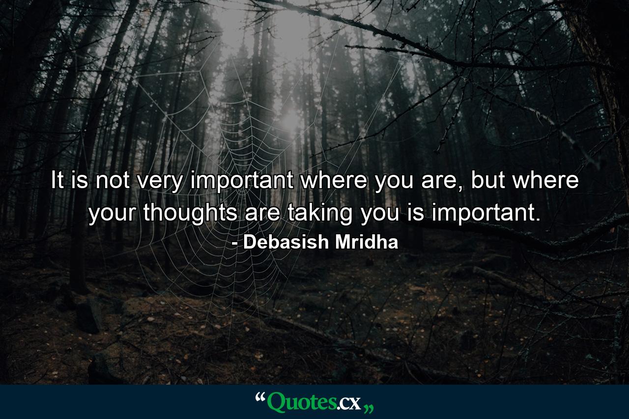 It is not very important where you are, but where your thoughts are taking you is important. - Quote by Debasish Mridha