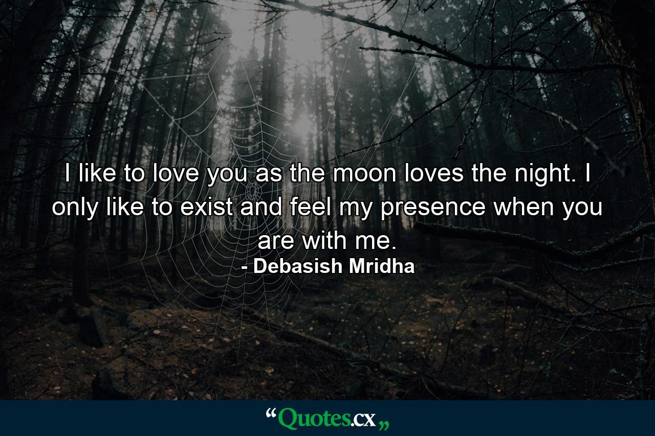 I like to love you as the moon loves the night. I only like to exist and feel my presence when you are with me. - Quote by Debasish Mridha