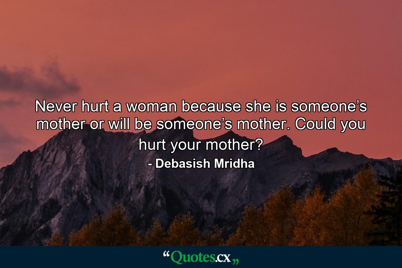 Never hurt a woman because she is someone’s mother or will be someone’s mother. Could you hurt your mother? - Quote by Debasish Mridha