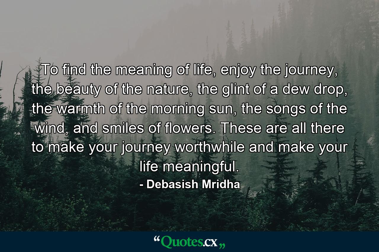 To find the meaning of life, enjoy the journey, the beauty of the nature, the glint of a dew drop, the warmth of the morning sun, the songs of the wind, and smiles of flowers. These are all there to make your journey worthwhile and make your life meaningful. - Quote by Debasish Mridha