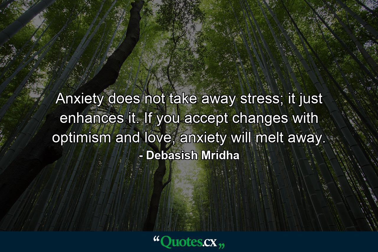 Anxiety does not take away stress; it just enhances it. If you accept changes with optimism and love, anxiety will melt away. - Quote by Debasish Mridha