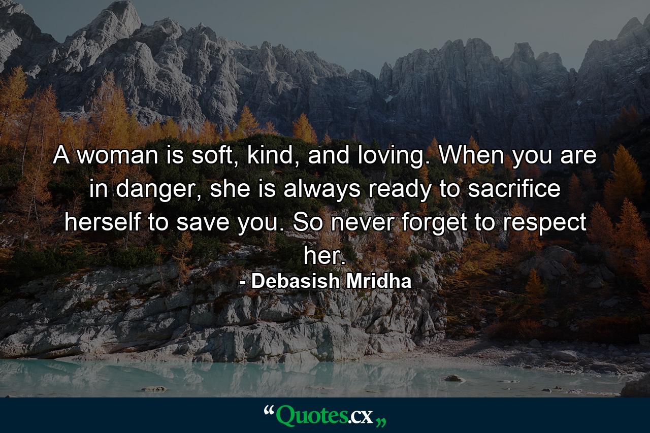 A woman is soft, kind, and loving. When you are in danger, she is always ready to sacrifice herself to save you. So never forget to respect her. - Quote by Debasish Mridha