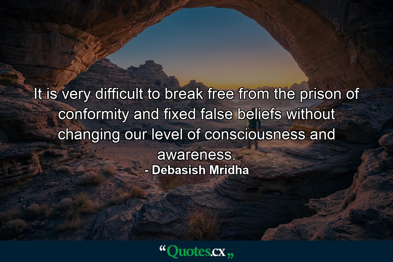 It is very difficult to break free from the prison of conformity and fixed false beliefs without changing our level of consciousness and awareness. - Quote by Debasish Mridha