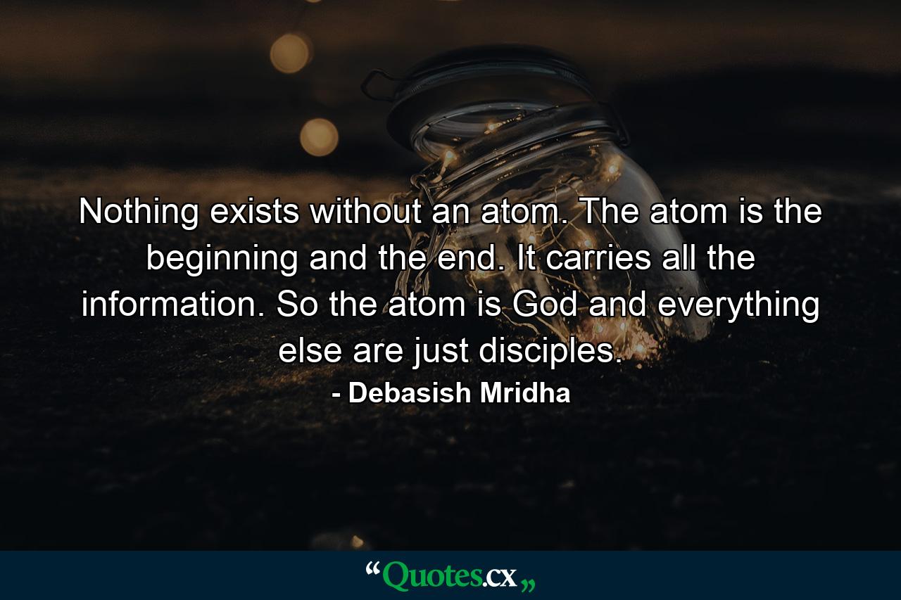 Nothing exists without an atom. The atom is the beginning and the end. It carries all the information. So the atom is God and everything else are just disciples. - Quote by Debasish Mridha