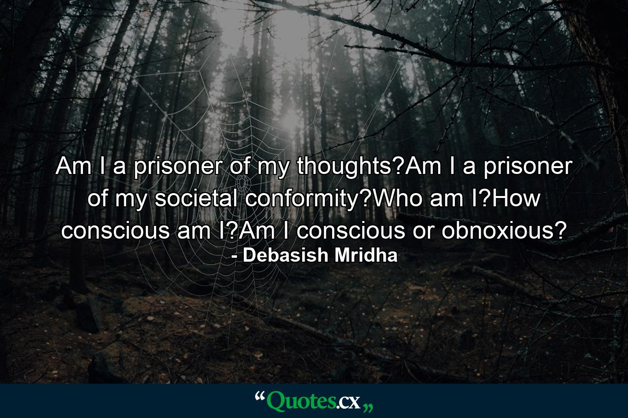 Am I a prisoner of my thoughts?Am I a prisoner of my societal conformity?Who am I?How conscious am I?Am I conscious or obnoxious? - Quote by Debasish Mridha