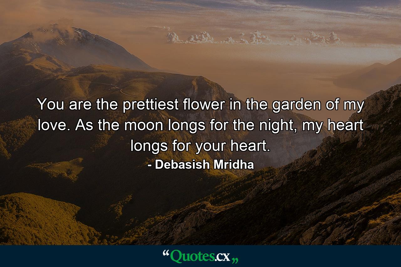 You are the prettiest flower in the garden of my love. As the moon longs for the night, my heart longs for your heart. - Quote by Debasish Mridha