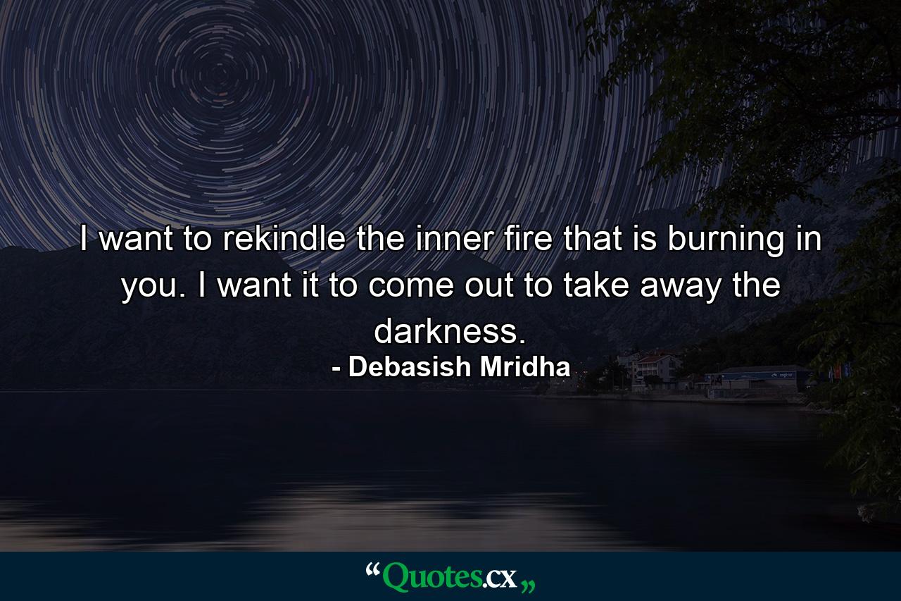 I want to rekindle the inner fire that is burning in you. I want it to come out to take away the darkness. - Quote by Debasish Mridha