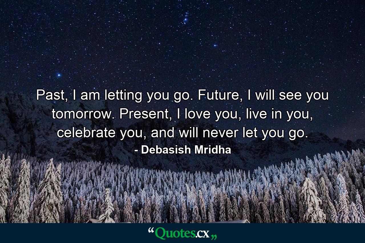 Past, I am letting you go. Future, I will see you tomorrow. Present, I love you, live in you, celebrate you, and will never let you go. - Quote by Debasish Mridha