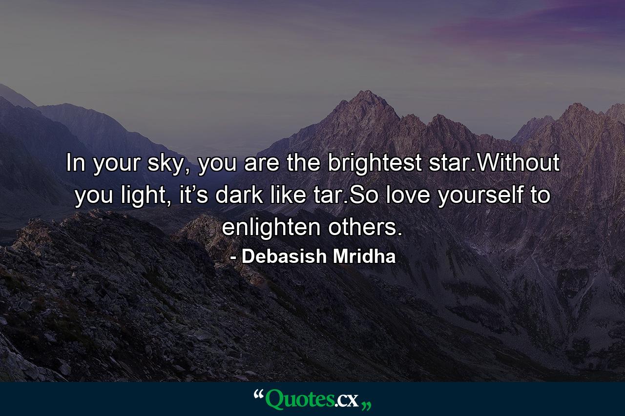 In your sky, you are the brightest star.Without you light, it’s dark like tar.So love yourself to enlighten others. - Quote by Debasish Mridha