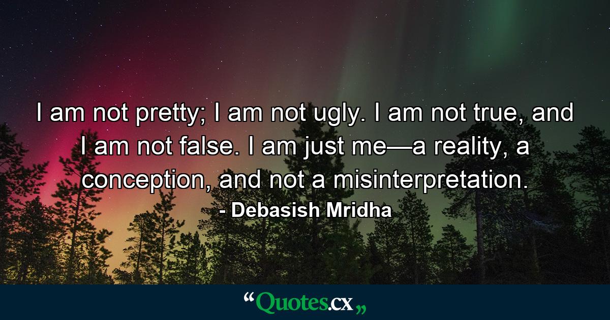 I am not pretty; I am not ugly. I am not true, and I am not false. I am just me—a reality, a conception, and not a misinterpretation. - Quote by Debasish Mridha