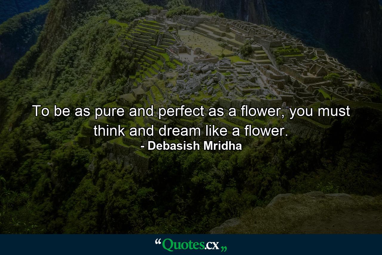 To be as pure and perfect as a flower, you must think and dream like a flower. - Quote by Debasish Mridha