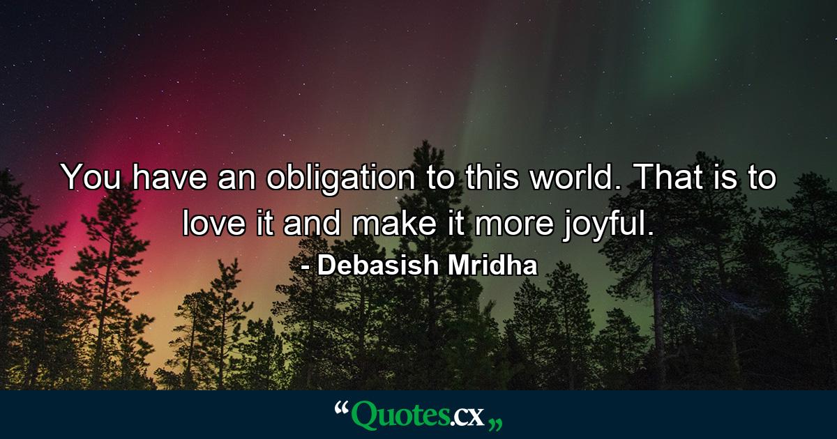 You have an obligation to this world. That is to love it and make it more joyful. - Quote by Debasish Mridha