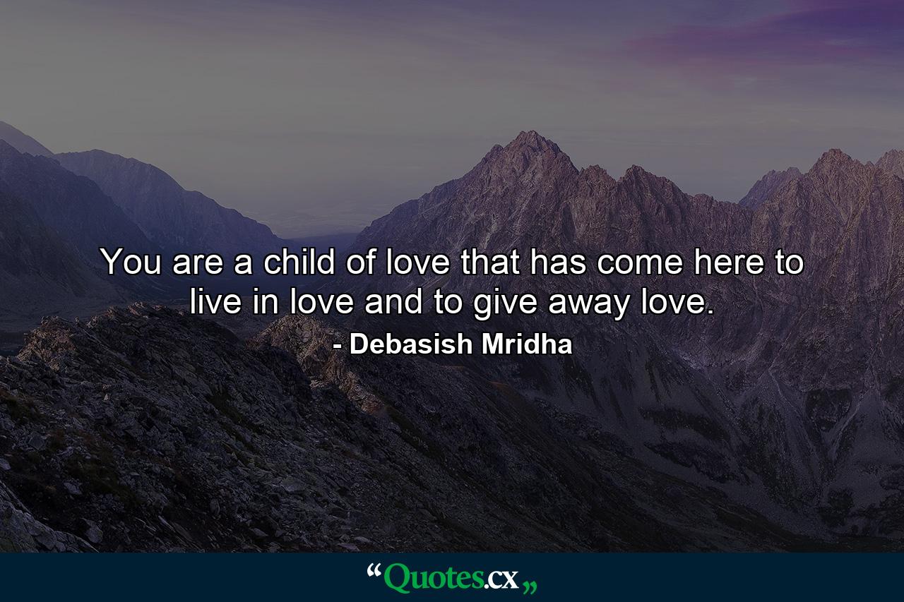 You are a child of love that has come here to live in love and to give away love. - Quote by Debasish Mridha