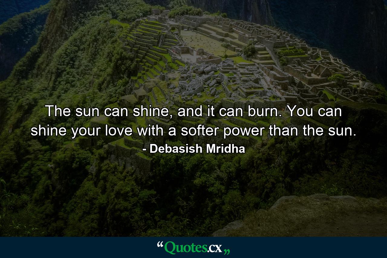 The sun can shine, and it can burn. You can shine your love with a softer power than the sun. - Quote by Debasish Mridha