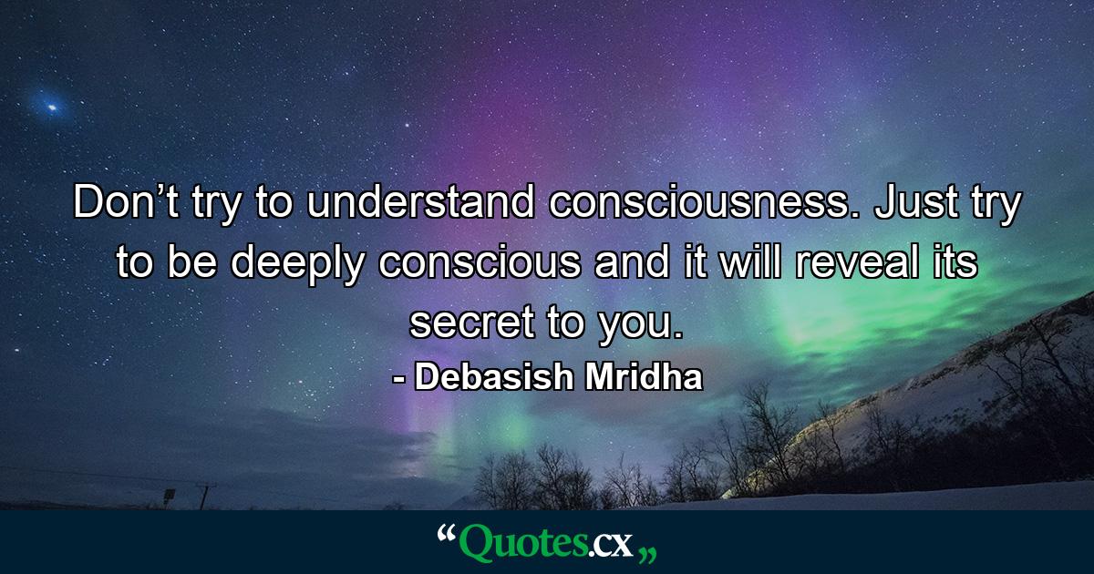 Don’t try to understand consciousness. Just try to be deeply conscious and it will reveal its secret to you. - Quote by Debasish Mridha