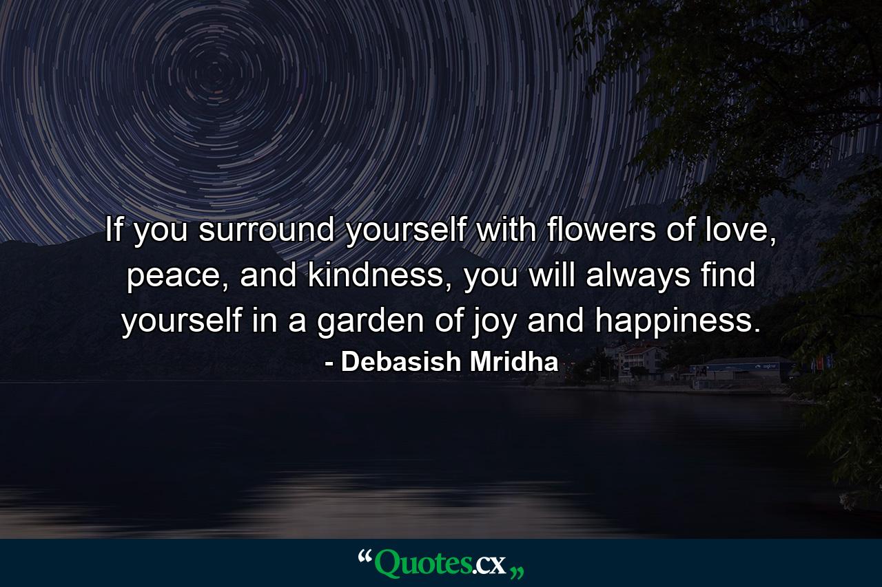 If you surround yourself with flowers of love, peace, and kindness, you will always find yourself in a garden of joy and happiness. - Quote by Debasish Mridha