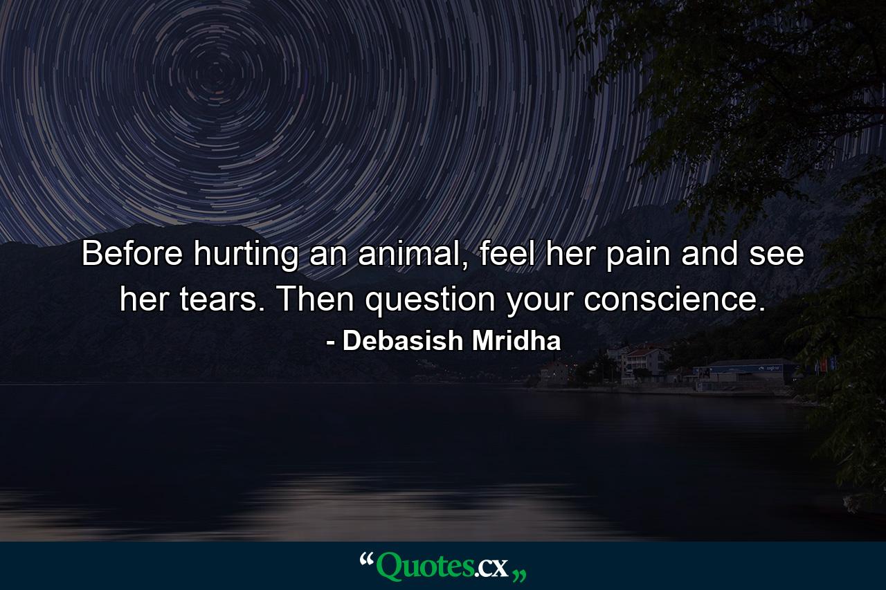 Before hurting an animal, feel her pain and see her tears. Then question your conscience. - Quote by Debasish Mridha