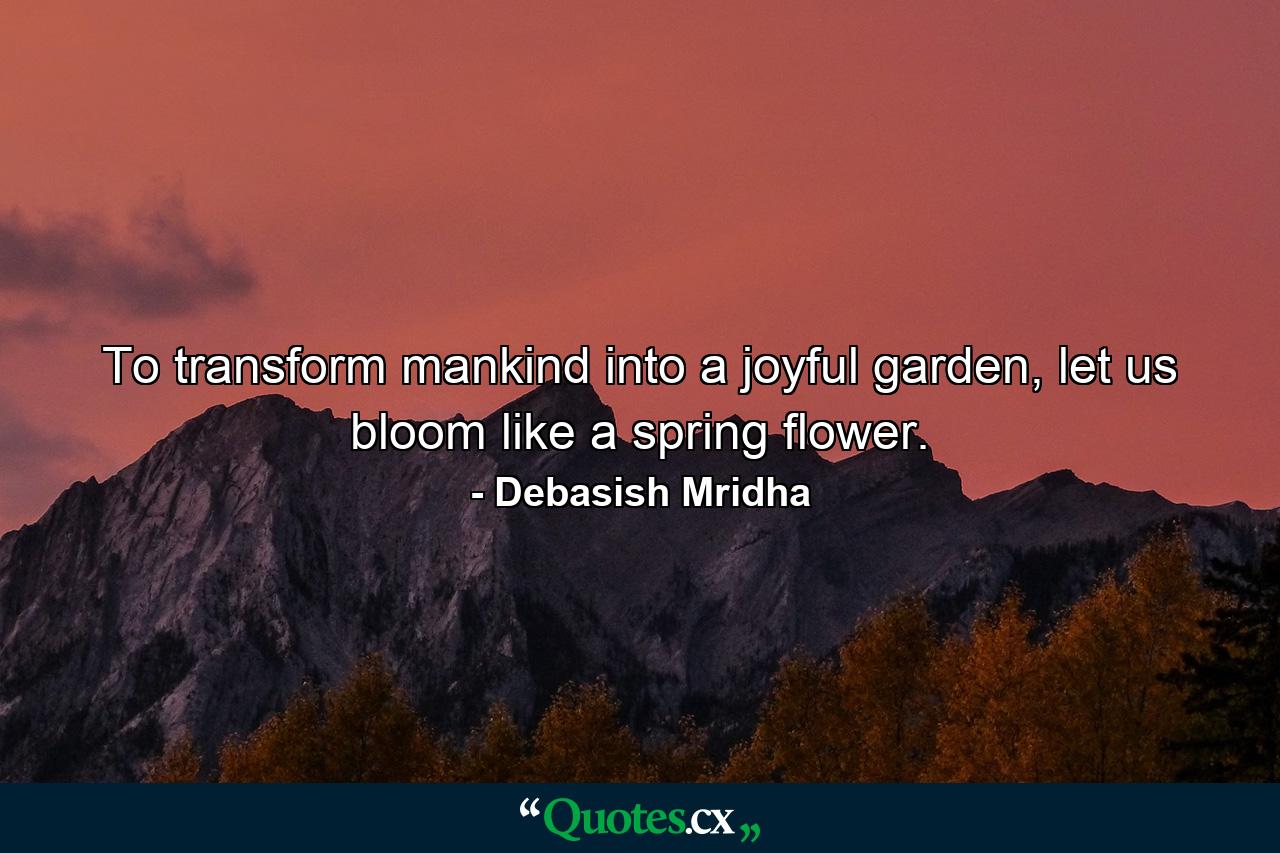 To transform mankind into a joyful garden, let us bloom like a spring flower. - Quote by Debasish Mridha