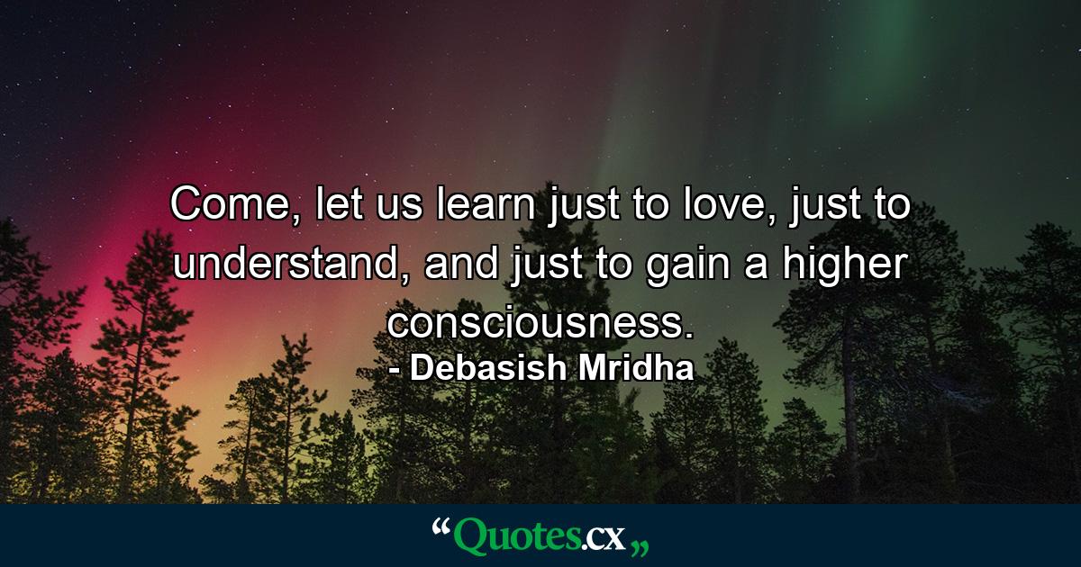 Come, let us learn just to love, just to understand, and just to gain a higher consciousness. - Quote by Debasish Mridha