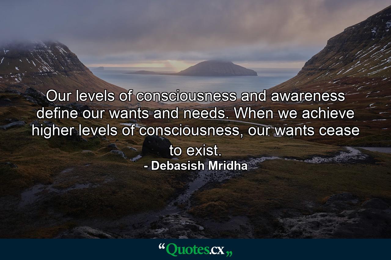 Our levels of consciousness and awareness define our wants and needs. When we achieve higher levels of consciousness, our wants cease to exist. - Quote by Debasish Mridha