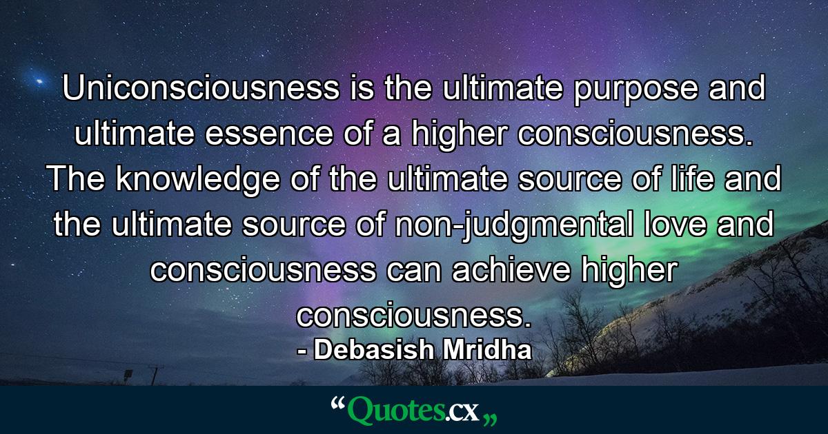 Uniconsciousness is the ultimate purpose and ultimate essence of a higher consciousness. The knowledge of the ultimate source of life and the ultimate source of non-judgmental love and consciousness can achieve higher consciousness. - Quote by Debasish Mridha