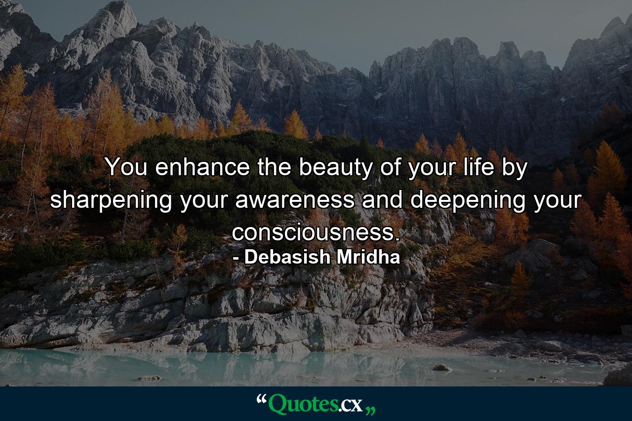 You enhance the beauty of your life by sharpening your awareness and deepening your consciousness. - Quote by Debasish Mridha