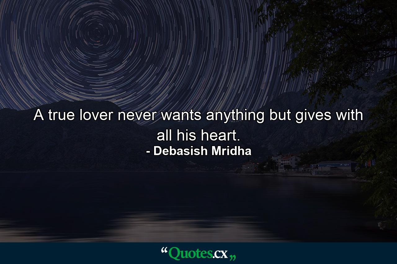 A true lover never wants anything but gives with all his heart. - Quote by Debasish Mridha